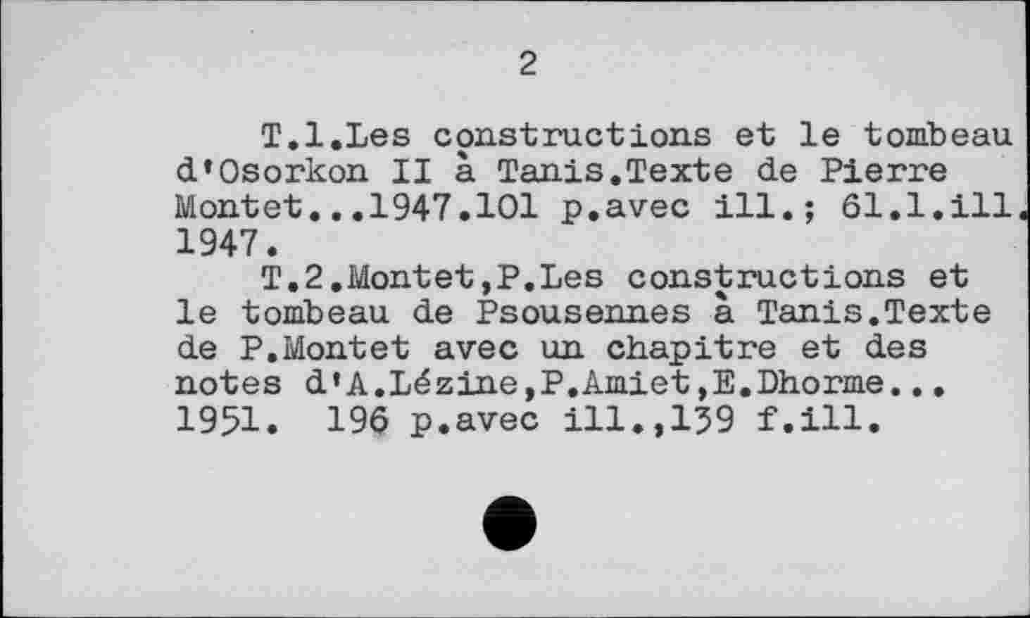 ﻿2
T.l.Les constructions et le tombeau d’Osorkon II à Tanis.Texte de Pierre Montet...1947.101 p.avec ill.; 61.1.ill 1947.
T.2.Montet,P.Les constructions et le tombeau de Psousennes à Tanis.Texte de P.Montet avec un chapitre et des notes d’A.Lézine,P.Amiet,E.Dhorme... 1951. 196 p.avec ill.,159 f.ill.